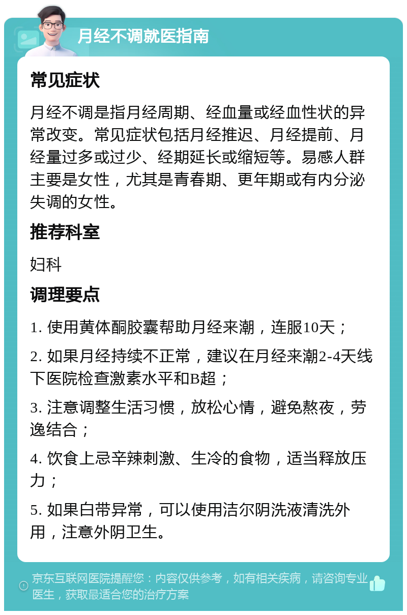 月经不调就医指南 常见症状 月经不调是指月经周期、经血量或经血性状的异常改变。常见症状包括月经推迟、月经提前、月经量过多或过少、经期延长或缩短等。易感人群主要是女性，尤其是青春期、更年期或有内分泌失调的女性。 推荐科室 妇科 调理要点 1. 使用黄体酮胶囊帮助月经来潮，连服10天； 2. 如果月经持续不正常，建议在月经来潮2-4天线下医院检查激素水平和B超； 3. 注意调整生活习惯，放松心情，避免熬夜，劳逸结合； 4. 饮食上忌辛辣刺激、生冷的食物，适当释放压力； 5. 如果白带异常，可以使用洁尔阴洗液清洗外用，注意外阴卫生。