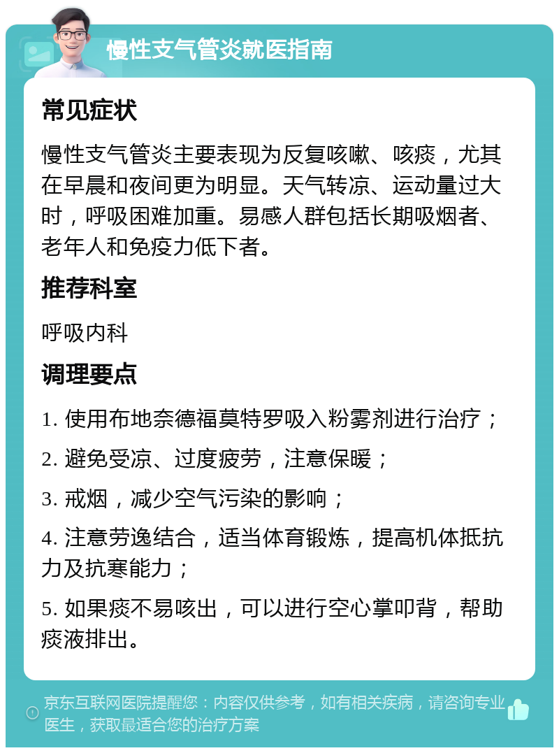 慢性支气管炎就医指南 常见症状 慢性支气管炎主要表现为反复咳嗽、咳痰，尤其在早晨和夜间更为明显。天气转凉、运动量过大时，呼吸困难加重。易感人群包括长期吸烟者、老年人和免疫力低下者。 推荐科室 呼吸内科 调理要点 1. 使用布地奈德福莫特罗吸入粉雾剂进行治疗； 2. 避免受凉、过度疲劳，注意保暖； 3. 戒烟，减少空气污染的影响； 4. 注意劳逸结合，适当体育锻炼，提高机体抵抗力及抗寒能力； 5. 如果痰不易咳出，可以进行空心掌叩背，帮助痰液排出。