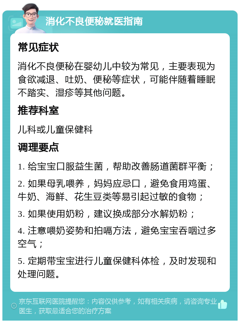 消化不良便秘就医指南 常见症状 消化不良便秘在婴幼儿中较为常见，主要表现为食欲减退、吐奶、便秘等症状，可能伴随着睡眠不踏实、湿疹等其他问题。 推荐科室 儿科或儿童保健科 调理要点 1. 给宝宝口服益生菌，帮助改善肠道菌群平衡； 2. 如果母乳喂养，妈妈应忌口，避免食用鸡蛋、牛奶、海鲜、花生豆类等易引起过敏的食物； 3. 如果使用奶粉，建议换成部分水解奶粉； 4. 注意喂奶姿势和拍嗝方法，避免宝宝吞咽过多空气； 5. 定期带宝宝进行儿童保健科体检，及时发现和处理问题。