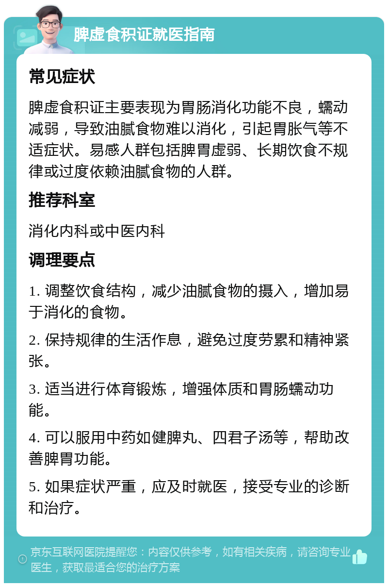 脾虚食积证就医指南 常见症状 脾虚食积证主要表现为胃肠消化功能不良，蠕动减弱，导致油腻食物难以消化，引起胃胀气等不适症状。易感人群包括脾胃虚弱、长期饮食不规律或过度依赖油腻食物的人群。 推荐科室 消化内科或中医内科 调理要点 1. 调整饮食结构，减少油腻食物的摄入，增加易于消化的食物。 2. 保持规律的生活作息，避免过度劳累和精神紧张。 3. 适当进行体育锻炼，增强体质和胃肠蠕动功能。 4. 可以服用中药如健脾丸、四君子汤等，帮助改善脾胃功能。 5. 如果症状严重，应及时就医，接受专业的诊断和治疗。