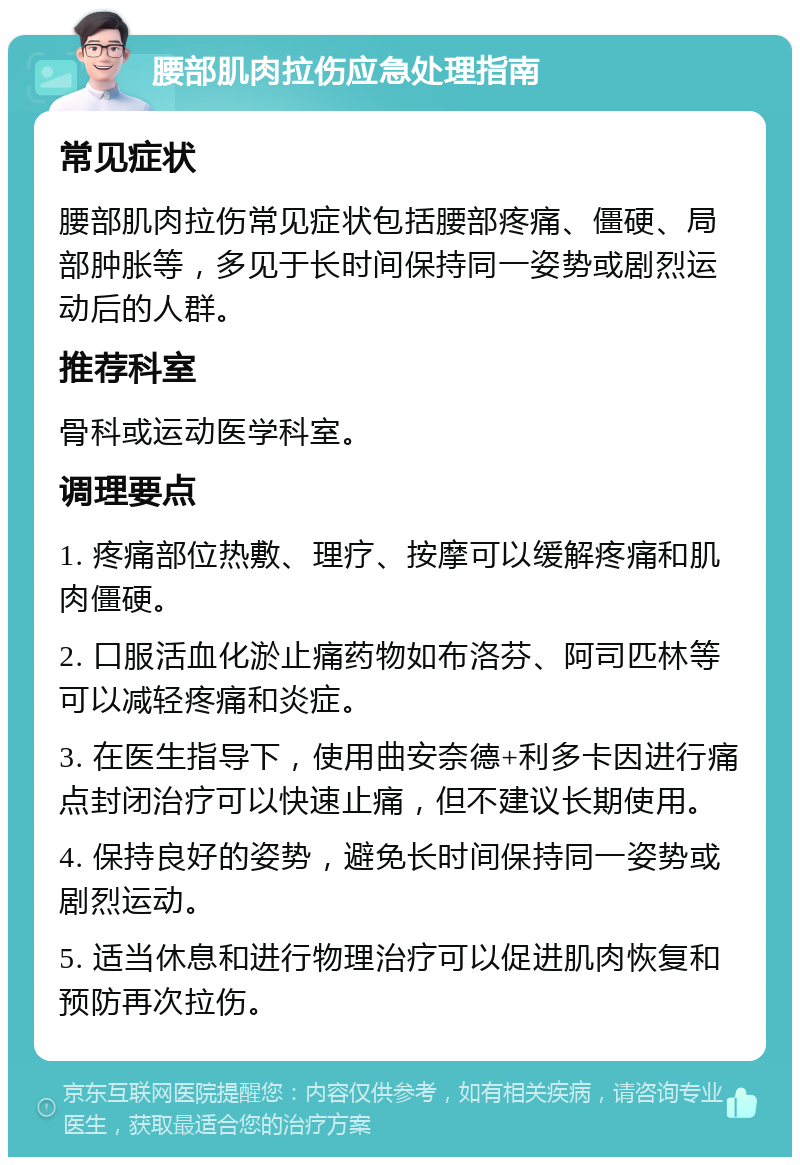 腰部肌肉拉伤应急处理指南 常见症状 腰部肌肉拉伤常见症状包括腰部疼痛、僵硬、局部肿胀等，多见于长时间保持同一姿势或剧烈运动后的人群。 推荐科室 骨科或运动医学科室。 调理要点 1. 疼痛部位热敷、理疗、按摩可以缓解疼痛和肌肉僵硬。 2. 口服活血化淤止痛药物如布洛芬、阿司匹林等可以减轻疼痛和炎症。 3. 在医生指导下，使用曲安奈德+利多卡因进行痛点封闭治疗可以快速止痛，但不建议长期使用。 4. 保持良好的姿势，避免长时间保持同一姿势或剧烈运动。 5. 适当休息和进行物理治疗可以促进肌肉恢复和预防再次拉伤。