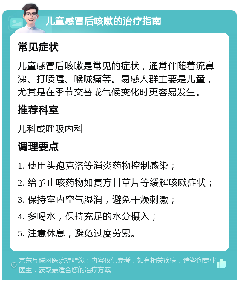 儿童感冒后咳嗽的治疗指南 常见症状 儿童感冒后咳嗽是常见的症状，通常伴随着流鼻涕、打喷嚏、喉咙痛等。易感人群主要是儿童，尤其是在季节交替或气候变化时更容易发生。 推荐科室 儿科或呼吸内科 调理要点 1. 使用头孢克洛等消炎药物控制感染； 2. 给予止咳药物如复方甘草片等缓解咳嗽症状； 3. 保持室内空气湿润，避免干燥刺激； 4. 多喝水，保持充足的水分摄入； 5. 注意休息，避免过度劳累。