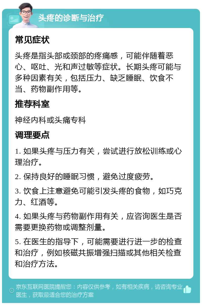 头疼的诊断与治疗 常见症状 头疼是指头部或颈部的疼痛感，可能伴随着恶心、呕吐、光和声过敏等症状。长期头疼可能与多种因素有关，包括压力、缺乏睡眠、饮食不当、药物副作用等。 推荐科室 神经内科或头痛专科 调理要点 1. 如果头疼与压力有关，尝试进行放松训练或心理治疗。 2. 保持良好的睡眠习惯，避免过度疲劳。 3. 饮食上注意避免可能引发头疼的食物，如巧克力、红酒等。 4. 如果头疼与药物副作用有关，应咨询医生是否需要更换药物或调整剂量。 5. 在医生的指导下，可能需要进行进一步的检查和治疗，例如核磁共振增强扫描或其他相关检查和治疗方法。