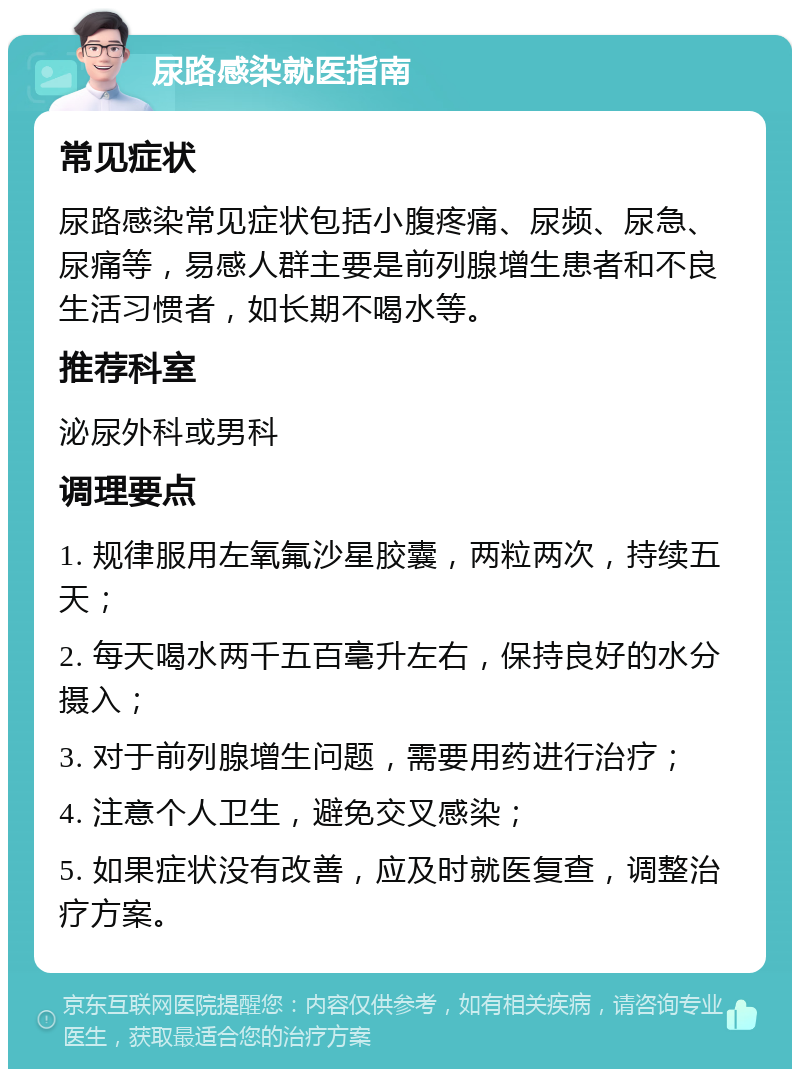 尿路感染就医指南 常见症状 尿路感染常见症状包括小腹疼痛、尿频、尿急、尿痛等，易感人群主要是前列腺增生患者和不良生活习惯者，如长期不喝水等。 推荐科室 泌尿外科或男科 调理要点 1. 规律服用左氧氟沙星胶囊，两粒两次，持续五天； 2. 每天喝水两千五百毫升左右，保持良好的水分摄入； 3. 对于前列腺增生问题，需要用药进行治疗； 4. 注意个人卫生，避免交叉感染； 5. 如果症状没有改善，应及时就医复查，调整治疗方案。