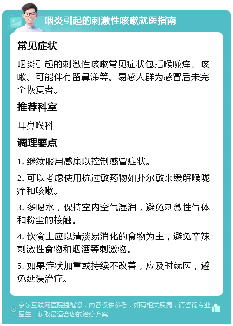 咽炎引起的刺激性咳嗽就医指南 常见症状 咽炎引起的刺激性咳嗽常见症状包括喉咙痒、咳嗽、可能伴有留鼻涕等。易感人群为感冒后未完全恢复者。 推荐科室 耳鼻喉科 调理要点 1. 继续服用感康以控制感冒症状。 2. 可以考虑使用抗过敏药物如扑尔敏来缓解喉咙痒和咳嗽。 3. 多喝水，保持室内空气湿润，避免刺激性气体和粉尘的接触。 4. 饮食上应以清淡易消化的食物为主，避免辛辣刺激性食物和烟酒等刺激物。 5. 如果症状加重或持续不改善，应及时就医，避免延误治疗。