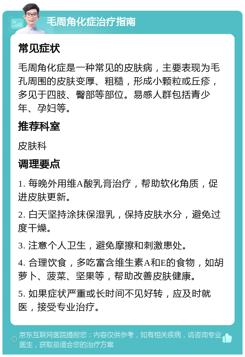 毛周角化症治疗指南 常见症状 毛周角化症是一种常见的皮肤病，主要表现为毛孔周围的皮肤变厚、粗糙，形成小颗粒或丘疹，多见于四肢、臀部等部位。易感人群包括青少年、孕妇等。 推荐科室 皮肤科 调理要点 1. 每晚外用维A酸乳膏治疗，帮助软化角质，促进皮肤更新。 2. 白天坚持涂抹保湿乳，保持皮肤水分，避免过度干燥。 3. 注意个人卫生，避免摩擦和刺激患处。 4. 合理饮食，多吃富含维生素A和E的食物，如胡萝卜、菠菜、坚果等，帮助改善皮肤健康。 5. 如果症状严重或长时间不见好转，应及时就医，接受专业治疗。