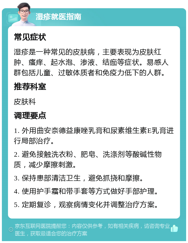 湿疹就医指南 常见症状 湿疹是一种常见的皮肤病，主要表现为皮肤红肿、瘙痒、起水泡、渗液、结痂等症状。易感人群包括儿童、过敏体质者和免疫力低下的人群。 推荐科室 皮肤科 调理要点 1. 外用曲安奈德益康唑乳膏和尿素维生素E乳膏进行局部治疗。 2. 避免接触洗衣粉、肥皂、洗涤剂等酸碱性物质，减少摩擦刺激。 3. 保持患部清洁卫生，避免抓挠和摩擦。 4. 使用护手霜和带手套等方式做好手部护理。 5. 定期复诊，观察病情变化并调整治疗方案。