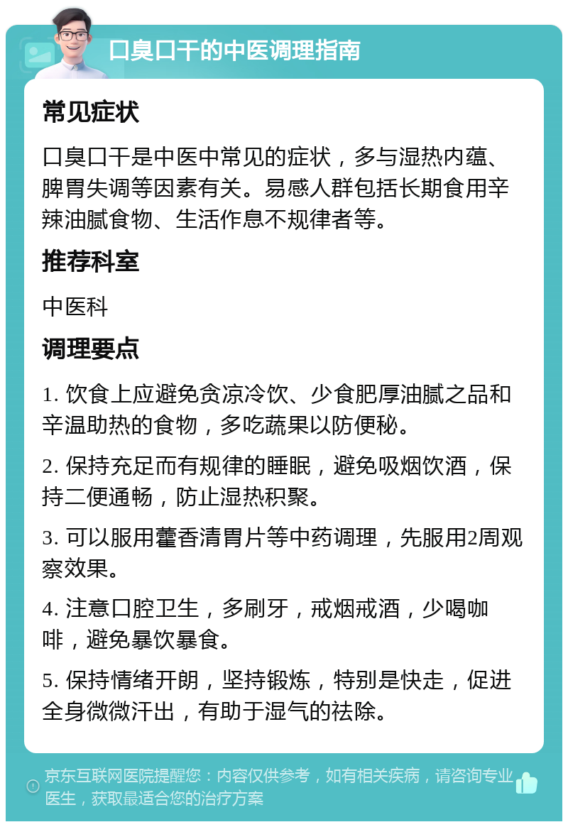 口臭口干的中医调理指南 常见症状 口臭口干是中医中常见的症状，多与湿热内蕴、脾胃失调等因素有关。易感人群包括长期食用辛辣油腻食物、生活作息不规律者等。 推荐科室 中医科 调理要点 1. 饮食上应避免贪凉冷饮、少食肥厚油腻之品和辛温助热的食物，多吃蔬果以防便秘。 2. 保持充足而有规律的睡眠，避免吸烟饮酒，保持二便通畅，防止湿热积聚。 3. 可以服用藿香清胃片等中药调理，先服用2周观察效果。 4. 注意口腔卫生，多刷牙，戒烟戒酒，少喝咖啡，避免暴饮暴食。 5. 保持情绪开朗，坚持锻炼，特别是快走，促进全身微微汗出，有助于湿气的祛除。