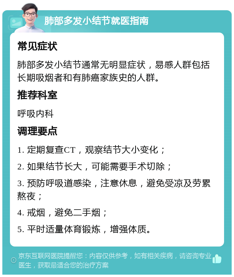 肺部多发小结节就医指南 常见症状 肺部多发小结节通常无明显症状，易感人群包括长期吸烟者和有肺癌家族史的人群。 推荐科室 呼吸内科 调理要点 1. 定期复查CT，观察结节大小变化； 2. 如果结节长大，可能需要手术切除； 3. 预防呼吸道感染，注意休息，避免受凉及劳累熬夜； 4. 戒烟，避免二手烟； 5. 平时适量体育锻炼，增强体质。