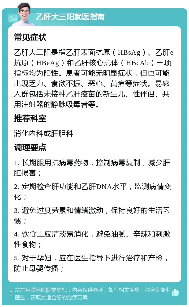 乙肝大三阳就医指南 常见症状 乙肝大三阳是指乙肝表面抗原（HBsAg）、乙肝e抗原（HBeAg）和乙肝核心抗体（HBcAb）三项指标均为阳性。患者可能无明显症状，但也可能出现乏力、食欲不振、恶心、黄疸等症状。易感人群包括未接种乙肝疫苗的新生儿、性伴侣、共用注射器的静脉吸毒者等。 推荐科室 消化内科或肝胆科 调理要点 1. 长期服用抗病毒药物，控制病毒复制，减少肝脏损害； 2. 定期检查肝功能和乙肝DNA水平，监测病情变化； 3. 避免过度劳累和情绪激动，保持良好的生活习惯； 4. 饮食上应清淡易消化，避免油腻、辛辣和刺激性食物； 5. 对于孕妇，应在医生指导下进行治疗和产检，防止母婴传播；