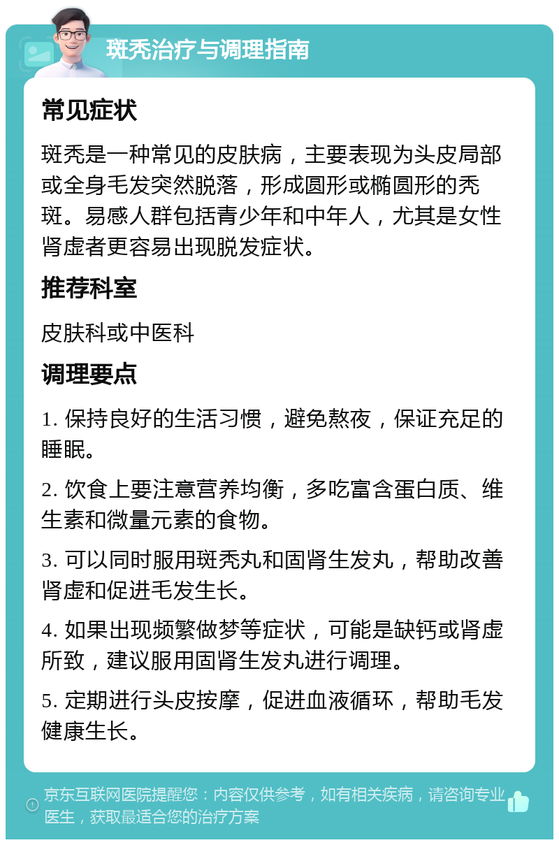 斑秃治疗与调理指南 常见症状 斑秃是一种常见的皮肤病，主要表现为头皮局部或全身毛发突然脱落，形成圆形或椭圆形的秃斑。易感人群包括青少年和中年人，尤其是女性肾虚者更容易出现脱发症状。 推荐科室 皮肤科或中医科 调理要点 1. 保持良好的生活习惯，避免熬夜，保证充足的睡眠。 2. 饮食上要注意营养均衡，多吃富含蛋白质、维生素和微量元素的食物。 3. 可以同时服用斑秃丸和固肾生发丸，帮助改善肾虚和促进毛发生长。 4. 如果出现频繁做梦等症状，可能是缺钙或肾虚所致，建议服用固肾生发丸进行调理。 5. 定期进行头皮按摩，促进血液循环，帮助毛发健康生长。