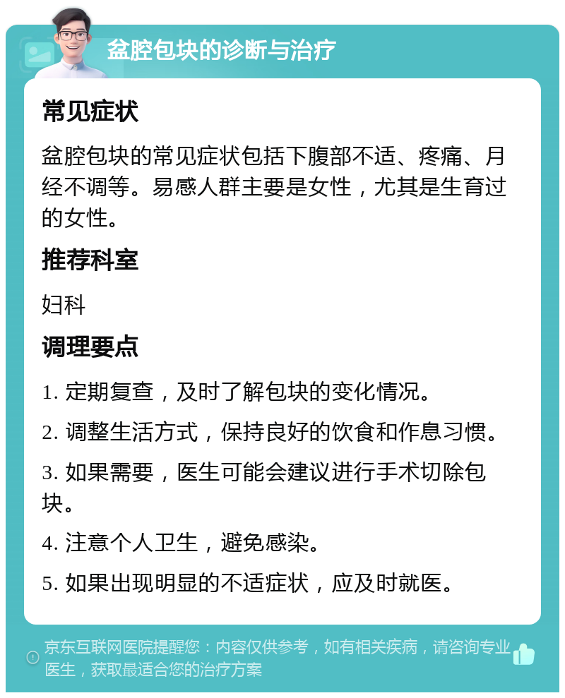 盆腔包块的诊断与治疗 常见症状 盆腔包块的常见症状包括下腹部不适、疼痛、月经不调等。易感人群主要是女性，尤其是生育过的女性。 推荐科室 妇科 调理要点 1. 定期复查，及时了解包块的变化情况。 2. 调整生活方式，保持良好的饮食和作息习惯。 3. 如果需要，医生可能会建议进行手术切除包块。 4. 注意个人卫生，避免感染。 5. 如果出现明显的不适症状，应及时就医。