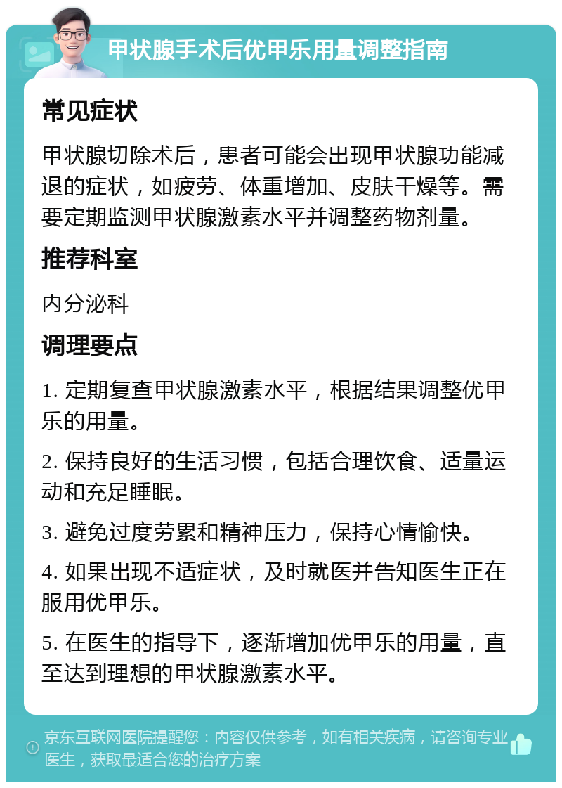 甲状腺手术后优甲乐用量调整指南 常见症状 甲状腺切除术后，患者可能会出现甲状腺功能减退的症状，如疲劳、体重增加、皮肤干燥等。需要定期监测甲状腺激素水平并调整药物剂量。 推荐科室 内分泌科 调理要点 1. 定期复查甲状腺激素水平，根据结果调整优甲乐的用量。 2. 保持良好的生活习惯，包括合理饮食、适量运动和充足睡眠。 3. 避免过度劳累和精神压力，保持心情愉快。 4. 如果出现不适症状，及时就医并告知医生正在服用优甲乐。 5. 在医生的指导下，逐渐增加优甲乐的用量，直至达到理想的甲状腺激素水平。