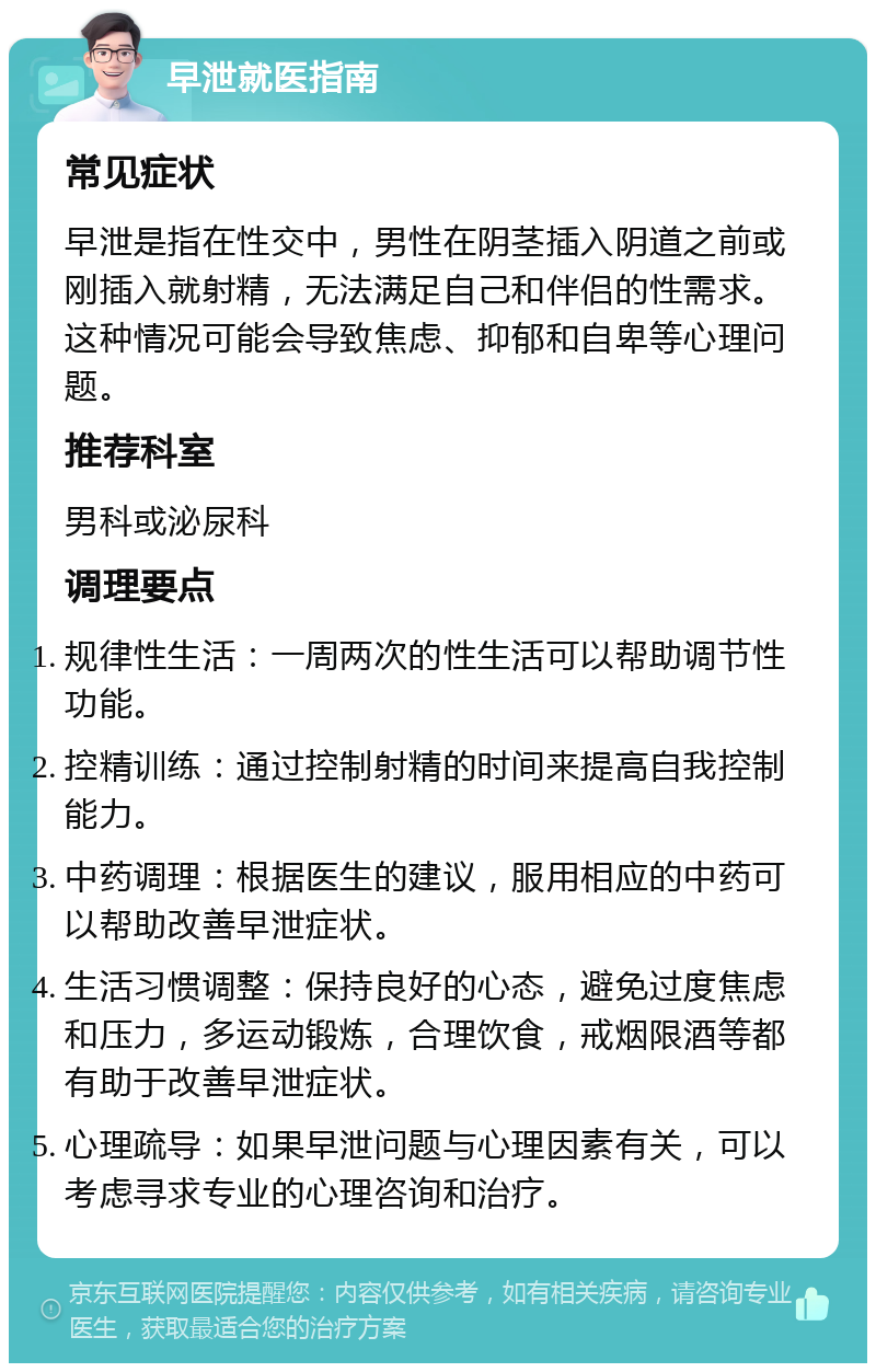 早泄就医指南 常见症状 早泄是指在性交中，男性在阴茎插入阴道之前或刚插入就射精，无法满足自己和伴侣的性需求。这种情况可能会导致焦虑、抑郁和自卑等心理问题。 推荐科室 男科或泌尿科 调理要点 规律性生活：一周两次的性生活可以帮助调节性功能。 控精训练：通过控制射精的时间来提高自我控制能力。 中药调理：根据医生的建议，服用相应的中药可以帮助改善早泄症状。 生活习惯调整：保持良好的心态，避免过度焦虑和压力，多运动锻炼，合理饮食，戒烟限酒等都有助于改善早泄症状。 心理疏导：如果早泄问题与心理因素有关，可以考虑寻求专业的心理咨询和治疗。