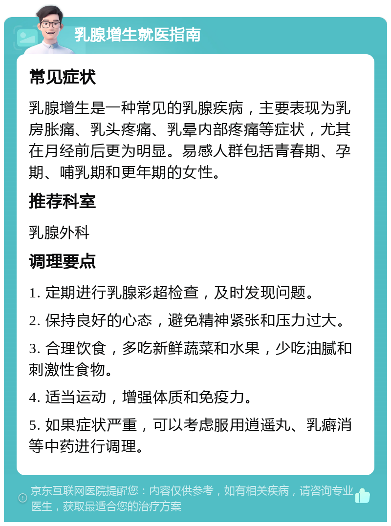 乳腺增生就医指南 常见症状 乳腺增生是一种常见的乳腺疾病，主要表现为乳房胀痛、乳头疼痛、乳晕内部疼痛等症状，尤其在月经前后更为明显。易感人群包括青春期、孕期、哺乳期和更年期的女性。 推荐科室 乳腺外科 调理要点 1. 定期进行乳腺彩超检查，及时发现问题。 2. 保持良好的心态，避免精神紧张和压力过大。 3. 合理饮食，多吃新鲜蔬菜和水果，少吃油腻和刺激性食物。 4. 适当运动，增强体质和免疫力。 5. 如果症状严重，可以考虑服用逍遥丸、乳癖消等中药进行调理。