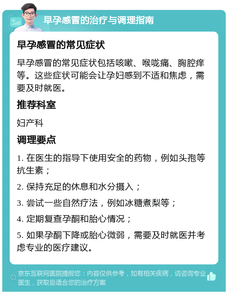 早孕感冒的治疗与调理指南 早孕感冒的常见症状 早孕感冒的常见症状包括咳嗽、喉咙痛、胸腔痒等。这些症状可能会让孕妇感到不适和焦虑，需要及时就医。 推荐科室 妇产科 调理要点 1. 在医生的指导下使用安全的药物，例如头孢等抗生素； 2. 保持充足的休息和水分摄入； 3. 尝试一些自然疗法，例如冰糖煮梨等； 4. 定期复查孕酮和胎心情况； 5. 如果孕酮下降或胎心微弱，需要及时就医并考虑专业的医疗建议。