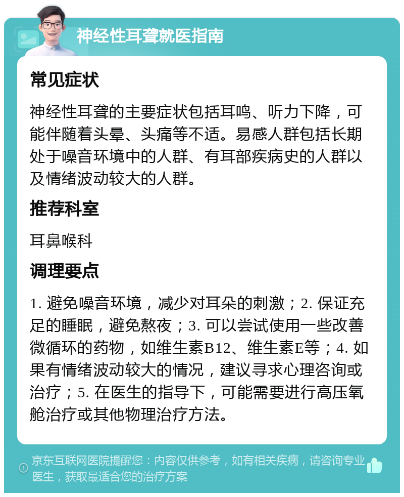 神经性耳聋就医指南 常见症状 神经性耳聋的主要症状包括耳鸣、听力下降，可能伴随着头晕、头痛等不适。易感人群包括长期处于噪音环境中的人群、有耳部疾病史的人群以及情绪波动较大的人群。 推荐科室 耳鼻喉科 调理要点 1. 避免噪音环境，减少对耳朵的刺激；2. 保证充足的睡眠，避免熬夜；3. 可以尝试使用一些改善微循环的药物，如维生素B12、维生素E等；4. 如果有情绪波动较大的情况，建议寻求心理咨询或治疗；5. 在医生的指导下，可能需要进行高压氧舱治疗或其他物理治疗方法。