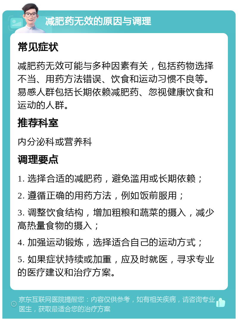 减肥药无效的原因与调理 常见症状 减肥药无效可能与多种因素有关，包括药物选择不当、用药方法错误、饮食和运动习惯不良等。易感人群包括长期依赖减肥药、忽视健康饮食和运动的人群。 推荐科室 内分泌科或营养科 调理要点 1. 选择合适的减肥药，避免滥用或长期依赖； 2. 遵循正确的用药方法，例如饭前服用； 3. 调整饮食结构，增加粗粮和蔬菜的摄入，减少高热量食物的摄入； 4. 加强运动锻炼，选择适合自己的运动方式； 5. 如果症状持续或加重，应及时就医，寻求专业的医疗建议和治疗方案。