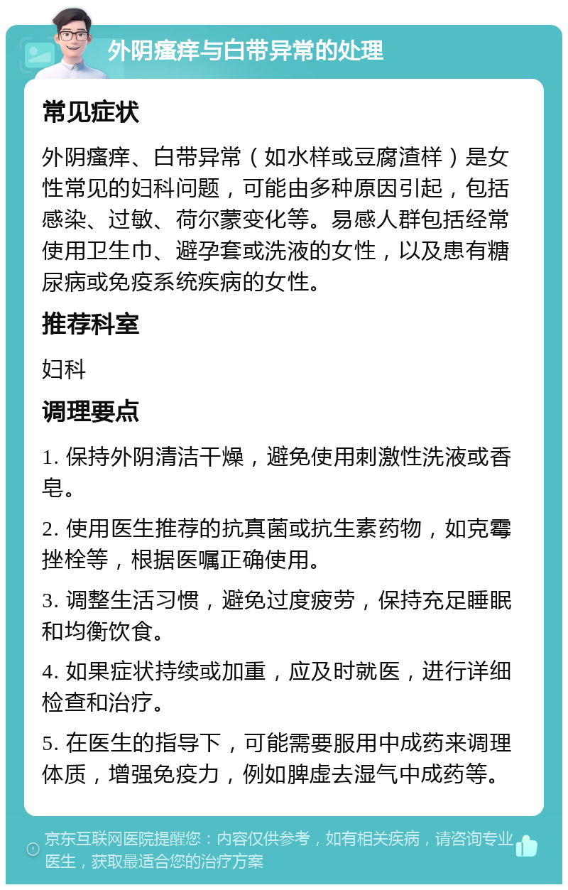 外阴瘙痒与白带异常的处理 常见症状 外阴瘙痒、白带异常（如水样或豆腐渣样）是女性常见的妇科问题，可能由多种原因引起，包括感染、过敏、荷尔蒙变化等。易感人群包括经常使用卫生巾、避孕套或洗液的女性，以及患有糖尿病或免疫系统疾病的女性。 推荐科室 妇科 调理要点 1. 保持外阴清洁干燥，避免使用刺激性洗液或香皂。 2. 使用医生推荐的抗真菌或抗生素药物，如克霉挫栓等，根据医嘱正确使用。 3. 调整生活习惯，避免过度疲劳，保持充足睡眠和均衡饮食。 4. 如果症状持续或加重，应及时就医，进行详细检查和治疗。 5. 在医生的指导下，可能需要服用中成药来调理体质，增强免疫力，例如脾虚去湿气中成药等。