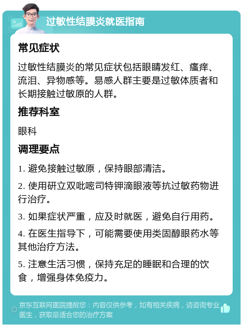 过敏性结膜炎就医指南 常见症状 过敏性结膜炎的常见症状包括眼睛发红、瘙痒、流泪、异物感等。易感人群主要是过敏体质者和长期接触过敏原的人群。 推荐科室 眼科 调理要点 1. 避免接触过敏原，保持眼部清洁。 2. 使用研立双吡嘧司特钾滴眼液等抗过敏药物进行治疗。 3. 如果症状严重，应及时就医，避免自行用药。 4. 在医生指导下，可能需要使用类固醇眼药水等其他治疗方法。 5. 注意生活习惯，保持充足的睡眠和合理的饮食，增强身体免疫力。