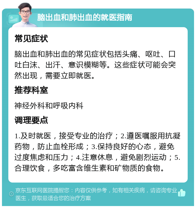 脑出血和肺出血的就医指南 常见症状 脑出血和肺出血的常见症状包括头痛、呕吐、口吐白沫、出汗、意识模糊等。这些症状可能会突然出现，需要立即就医。 推荐科室 神经外科和呼吸内科 调理要点 1.及时就医，接受专业的治疗；2.遵医嘱服用抗凝药物，防止血栓形成；3.保持良好的心态，避免过度焦虑和压力；4.注意休息，避免剧烈运动；5.合理饮食，多吃富含维生素和矿物质的食物。