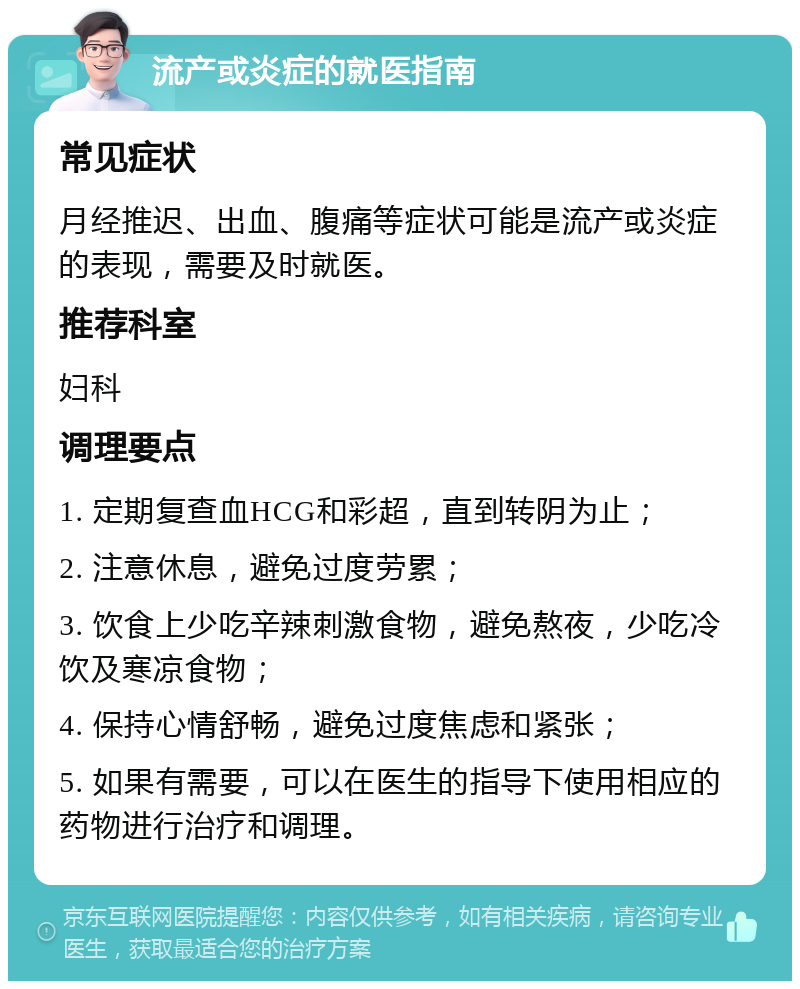 流产或炎症的就医指南 常见症状 月经推迟、出血、腹痛等症状可能是流产或炎症的表现，需要及时就医。 推荐科室 妇科 调理要点 1. 定期复查血HCG和彩超，直到转阴为止； 2. 注意休息，避免过度劳累； 3. 饮食上少吃辛辣刺激食物，避免熬夜，少吃冷饮及寒凉食物； 4. 保持心情舒畅，避免过度焦虑和紧张； 5. 如果有需要，可以在医生的指导下使用相应的药物进行治疗和调理。