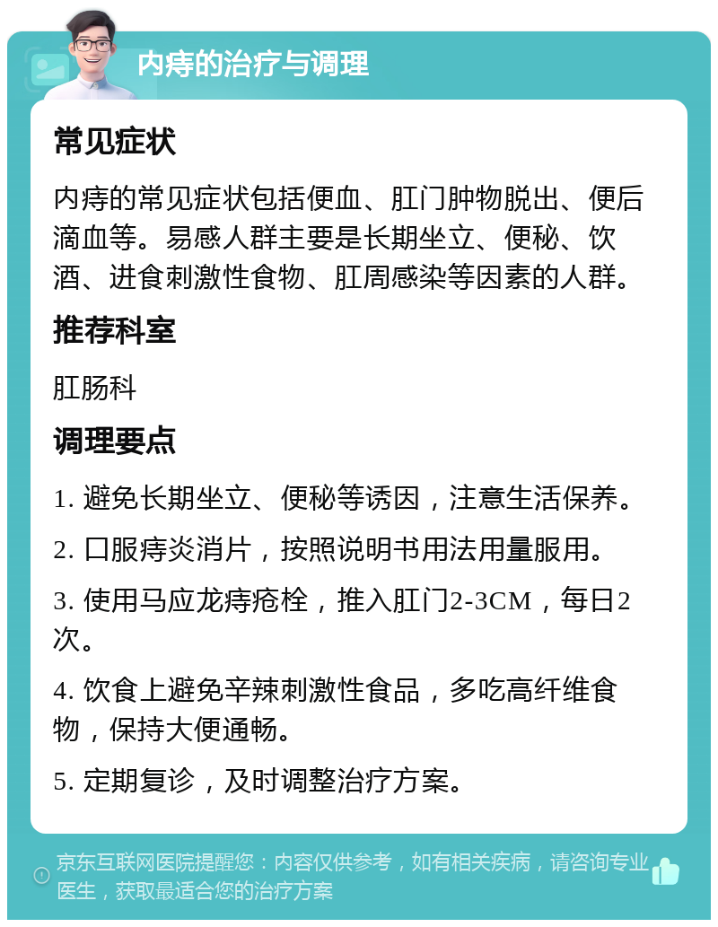 内痔的治疗与调理 常见症状 内痔的常见症状包括便血、肛门肿物脱出、便后滴血等。易感人群主要是长期坐立、便秘、饮酒、进食刺激性食物、肛周感染等因素的人群。 推荐科室 肛肠科 调理要点 1. 避免长期坐立、便秘等诱因，注意生活保养。 2. 口服痔炎消片，按照说明书用法用量服用。 3. 使用马应龙痔疮栓，推入肛门2-3CM，每日2次。 4. 饮食上避免辛辣刺激性食品，多吃高纤维食物，保持大便通畅。 5. 定期复诊，及时调整治疗方案。