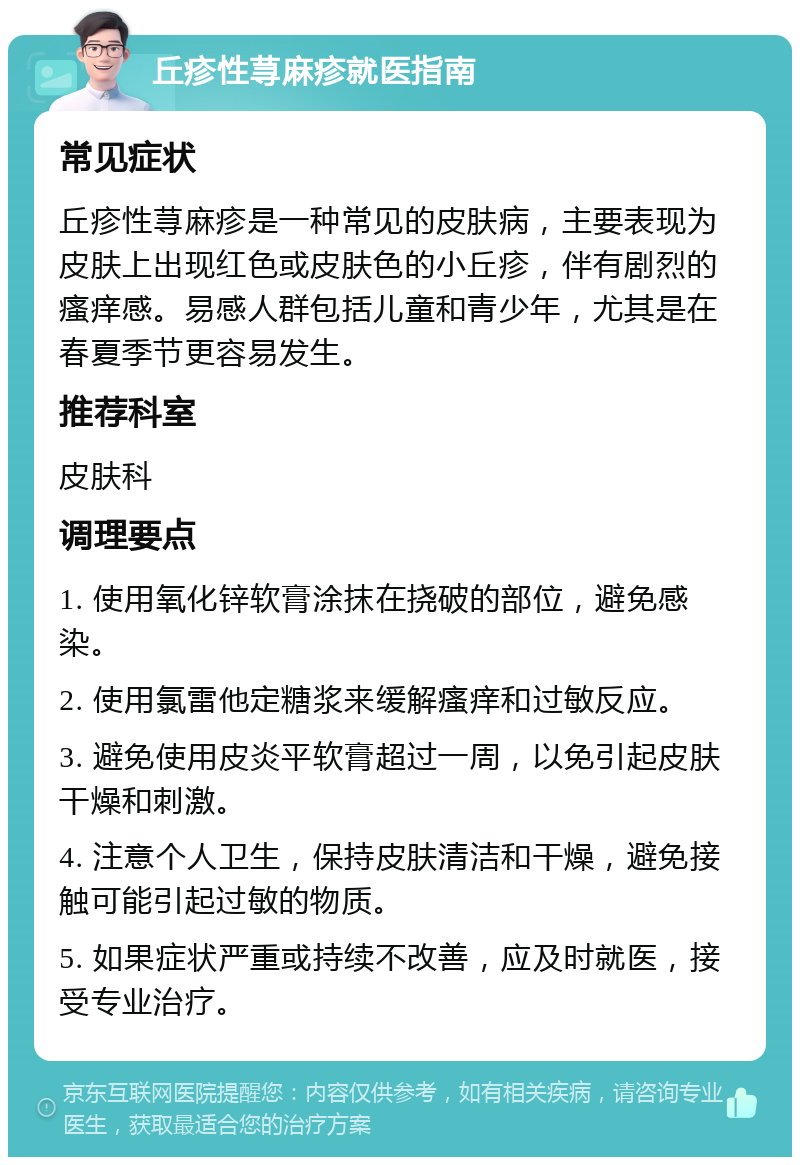 丘疹性荨麻疹就医指南 常见症状 丘疹性荨麻疹是一种常见的皮肤病，主要表现为皮肤上出现红色或皮肤色的小丘疹，伴有剧烈的瘙痒感。易感人群包括儿童和青少年，尤其是在春夏季节更容易发生。 推荐科室 皮肤科 调理要点 1. 使用氧化锌软膏涂抹在挠破的部位，避免感染。 2. 使用氯雷他定糖浆来缓解瘙痒和过敏反应。 3. 避免使用皮炎平软膏超过一周，以免引起皮肤干燥和刺激。 4. 注意个人卫生，保持皮肤清洁和干燥，避免接触可能引起过敏的物质。 5. 如果症状严重或持续不改善，应及时就医，接受专业治疗。