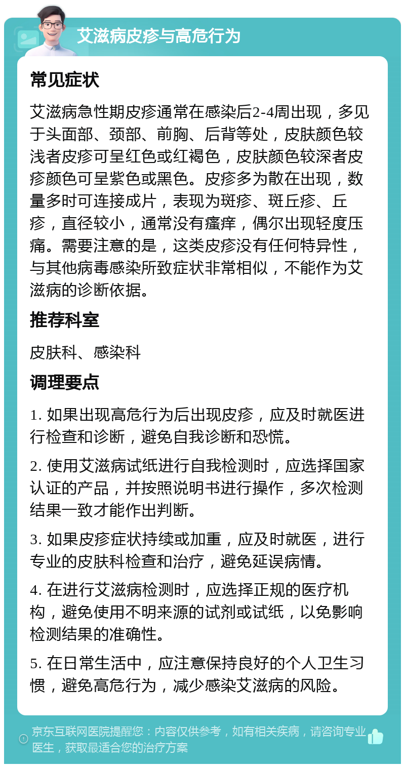 艾滋病皮疹与高危行为 常见症状 艾滋病急性期皮疹通常在感染后2-4周出现，多见于头面部、颈部、前胸、后背等处，皮肤颜色较浅者皮疹可呈红色或红褐色，皮肤颜色较深者皮疹颜色可呈紫色或黑色。皮疹多为散在出现，数量多时可连接成片，表现为斑疹、斑丘疹、丘疹，直径较小，通常没有瘙痒，偶尔出现轻度压痛。需要注意的是，这类皮疹没有任何特异性，与其他病毒感染所致症状非常相似，不能作为艾滋病的诊断依据。 推荐科室 皮肤科、感染科 调理要点 1. 如果出现高危行为后出现皮疹，应及时就医进行检查和诊断，避免自我诊断和恐慌。 2. 使用艾滋病试纸进行自我检测时，应选择国家认证的产品，并按照说明书进行操作，多次检测结果一致才能作出判断。 3. 如果皮疹症状持续或加重，应及时就医，进行专业的皮肤科检查和治疗，避免延误病情。 4. 在进行艾滋病检测时，应选择正规的医疗机构，避免使用不明来源的试剂或试纸，以免影响检测结果的准确性。 5. 在日常生活中，应注意保持良好的个人卫生习惯，避免高危行为，减少感染艾滋病的风险。