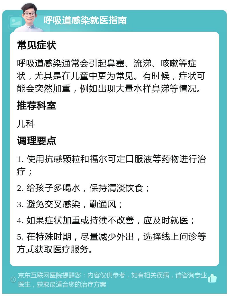 呼吸道感染就医指南 常见症状 呼吸道感染通常会引起鼻塞、流涕、咳嗽等症状，尤其是在儿童中更为常见。有时候，症状可能会突然加重，例如出现大量水样鼻涕等情况。 推荐科室 儿科 调理要点 1. 使用抗感颗粒和福尔可定口服液等药物进行治疗； 2. 给孩子多喝水，保持清淡饮食； 3. 避免交叉感染，勤通风； 4. 如果症状加重或持续不改善，应及时就医； 5. 在特殊时期，尽量减少外出，选择线上问诊等方式获取医疗服务。