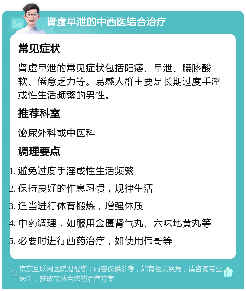 肾虚早泄的中西医结合治疗 常见症状 肾虚早泄的常见症状包括阳痿、早泄、腰膝酸软、倦怠乏力等。易感人群主要是长期过度手淫或性生活频繁的男性。 推荐科室 泌尿外科或中医科 调理要点 避免过度手淫或性生活频繁 保持良好的作息习惯，规律生活 适当进行体育锻炼，增强体质 中药调理，如服用金匮肾气丸、六味地黄丸等 必要时进行西药治疗，如使用伟哥等