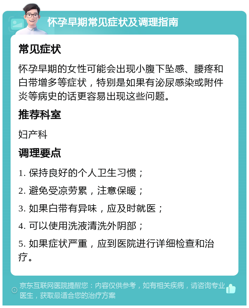 怀孕早期常见症状及调理指南 常见症状 怀孕早期的女性可能会出现小腹下坠感、腰疼和白带增多等症状，特别是如果有泌尿感染或附件炎等病史的话更容易出现这些问题。 推荐科室 妇产科 调理要点 1. 保持良好的个人卫生习惯； 2. 避免受凉劳累，注意保暖； 3. 如果白带有异味，应及时就医； 4. 可以使用洗液清洗外阴部； 5. 如果症状严重，应到医院进行详细检查和治疗。