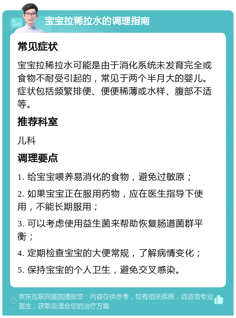 宝宝拉稀拉水的调理指南 常见症状 宝宝拉稀拉水可能是由于消化系统未发育完全或食物不耐受引起的，常见于两个半月大的婴儿。症状包括频繁排便、便便稀薄或水样、腹部不适等。 推荐科室 儿科 调理要点 1. 给宝宝喂养易消化的食物，避免过敏原； 2. 如果宝宝正在服用药物，应在医生指导下使用，不能长期服用； 3. 可以考虑使用益生菌来帮助恢复肠道菌群平衡； 4. 定期检查宝宝的大便常规，了解病情变化； 5. 保持宝宝的个人卫生，避免交叉感染。