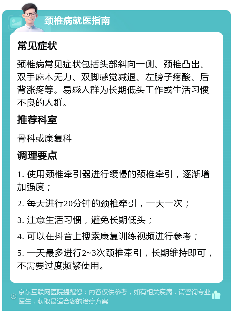 颈椎病就医指南 常见症状 颈椎病常见症状包括头部斜向一侧、颈椎凸出、双手麻木无力、双脚感觉减退、左膀子疼酸、后背涨疼等。易感人群为长期低头工作或生活习惯不良的人群。 推荐科室 骨科或康复科 调理要点 1. 使用颈椎牵引器进行缓慢的颈椎牵引，逐渐增加强度； 2. 每天进行20分钟的颈椎牵引，一天一次； 3. 注意生活习惯，避免长期低头； 4. 可以在抖音上搜索康复训练视频进行参考； 5. 一天最多进行2~3次颈椎牵引，长期维持即可，不需要过度频繁使用。