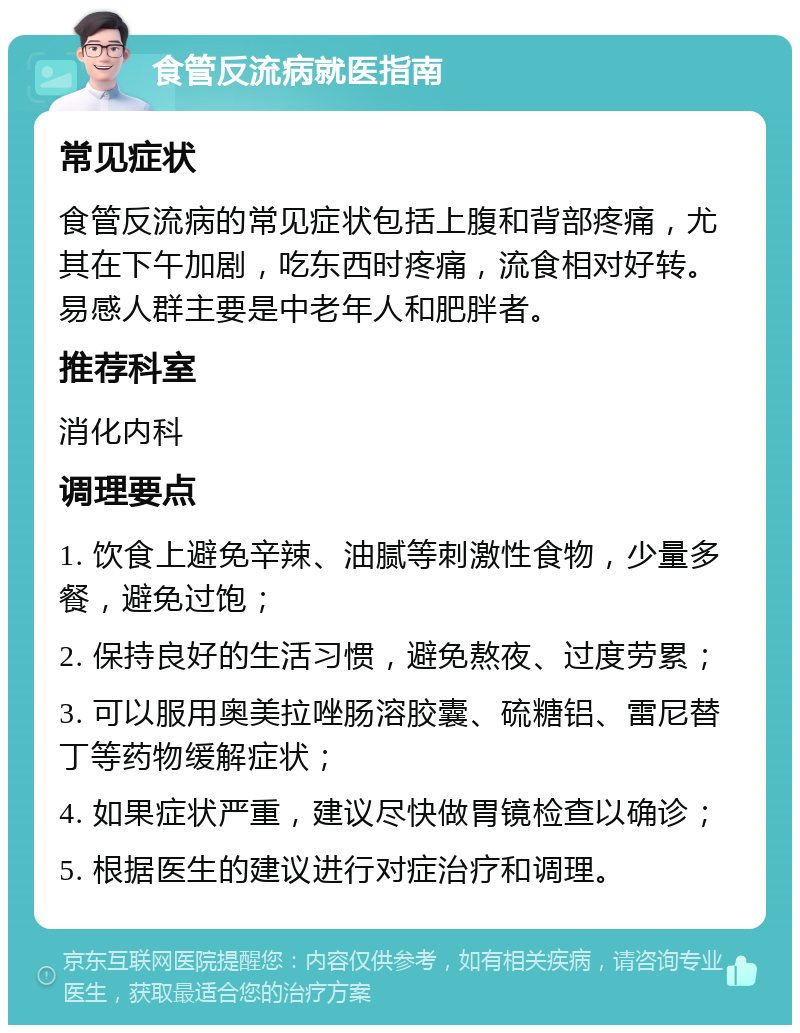 食管反流病就医指南 常见症状 食管反流病的常见症状包括上腹和背部疼痛，尤其在下午加剧，吃东西时疼痛，流食相对好转。易感人群主要是中老年人和肥胖者。 推荐科室 消化内科 调理要点 1. 饮食上避免辛辣、油腻等刺激性食物，少量多餐，避免过饱； 2. 保持良好的生活习惯，避免熬夜、过度劳累； 3. 可以服用奥美拉唑肠溶胶囊、硫糖铝、雷尼替丁等药物缓解症状； 4. 如果症状严重，建议尽快做胃镜检查以确诊； 5. 根据医生的建议进行对症治疗和调理。