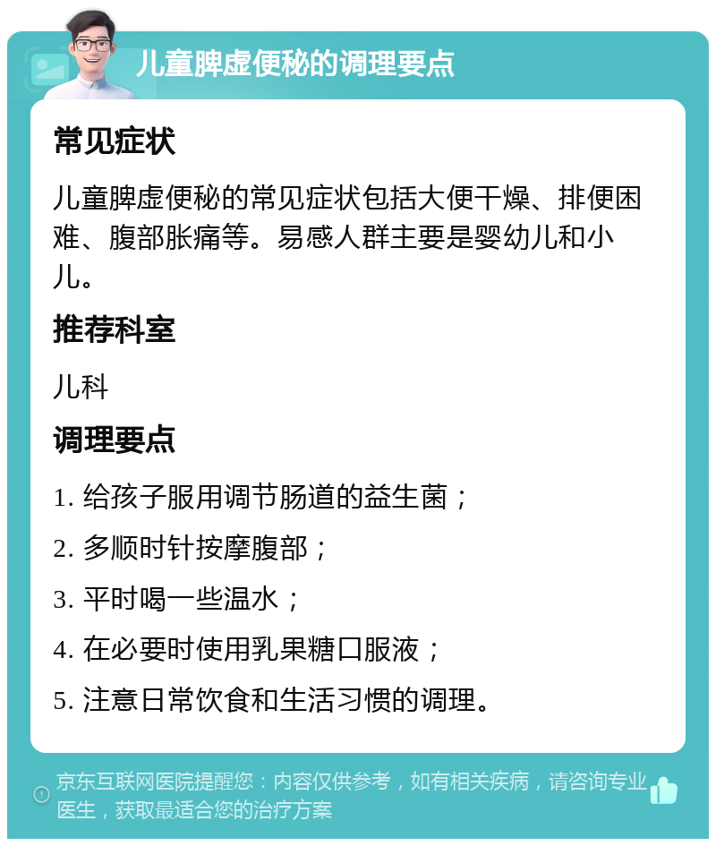 儿童脾虚便秘的调理要点 常见症状 儿童脾虚便秘的常见症状包括大便干燥、排便困难、腹部胀痛等。易感人群主要是婴幼儿和小儿。 推荐科室 儿科 调理要点 1. 给孩子服用调节肠道的益生菌； 2. 多顺时针按摩腹部； 3. 平时喝一些温水； 4. 在必要时使用乳果糖口服液； 5. 注意日常饮食和生活习惯的调理。