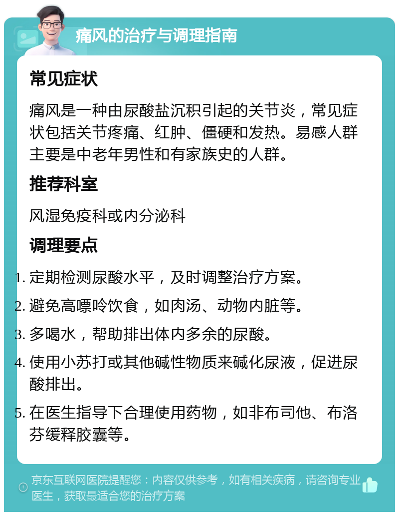 痛风的治疗与调理指南 常见症状 痛风是一种由尿酸盐沉积引起的关节炎，常见症状包括关节疼痛、红肿、僵硬和发热。易感人群主要是中老年男性和有家族史的人群。 推荐科室 风湿免疫科或内分泌科 调理要点 定期检测尿酸水平，及时调整治疗方案。 避免高嘌呤饮食，如肉汤、动物内脏等。 多喝水，帮助排出体内多余的尿酸。 使用小苏打或其他碱性物质来碱化尿液，促进尿酸排出。 在医生指导下合理使用药物，如非布司他、布洛芬缓释胶囊等。