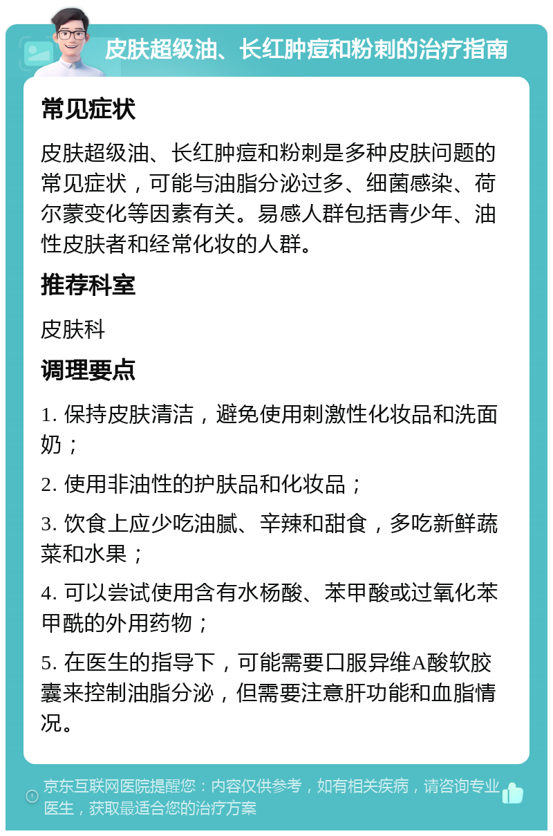 皮肤超级油、长红肿痘和粉刺的治疗指南 常见症状 皮肤超级油、长红肿痘和粉刺是多种皮肤问题的常见症状，可能与油脂分泌过多、细菌感染、荷尔蒙变化等因素有关。易感人群包括青少年、油性皮肤者和经常化妆的人群。 推荐科室 皮肤科 调理要点 1. 保持皮肤清洁，避免使用刺激性化妆品和洗面奶； 2. 使用非油性的护肤品和化妆品； 3. 饮食上应少吃油腻、辛辣和甜食，多吃新鲜蔬菜和水果； 4. 可以尝试使用含有水杨酸、苯甲酸或过氧化苯甲酰的外用药物； 5. 在医生的指导下，可能需要口服异维A酸软胶囊来控制油脂分泌，但需要注意肝功能和血脂情况。