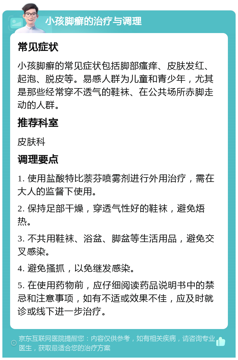 小孩脚癣的治疗与调理 常见症状 小孩脚癣的常见症状包括脚部瘙痒、皮肤发红、起泡、脱皮等。易感人群为儿童和青少年，尤其是那些经常穿不透气的鞋袜、在公共场所赤脚走动的人群。 推荐科室 皮肤科 调理要点 1. 使用盐酸特比萘芬喷雾剂进行外用治疗，需在大人的监督下使用。 2. 保持足部干燥，穿透气性好的鞋袜，避免焐热。 3. 不共用鞋袜、浴盆、脚盆等生活用品，避免交叉感染。 4. 避免搔抓，以免继发感染。 5. 在使用药物前，应仔细阅读药品说明书中的禁忌和注意事项，如有不适或效果不佳，应及时就诊或线下进一步治疗。