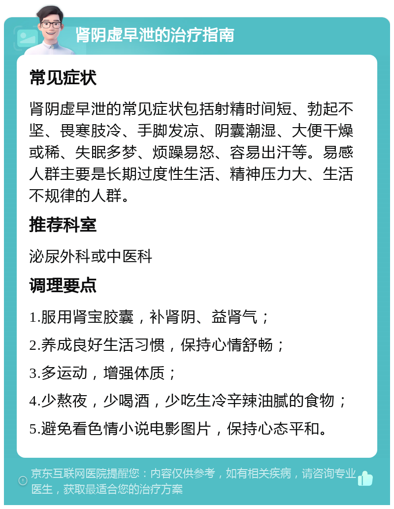 肾阴虚早泄的治疗指南 常见症状 肾阴虚早泄的常见症状包括射精时间短、勃起不坚、畏寒肢冷、手脚发凉、阴囊潮湿、大便干燥或稀、失眠多梦、烦躁易怒、容易出汗等。易感人群主要是长期过度性生活、精神压力大、生活不规律的人群。 推荐科室 泌尿外科或中医科 调理要点 1.服用肾宝胶囊，补肾阴、益肾气； 2.养成良好生活习惯，保持心情舒畅； 3.多运动，增强体质； 4.少熬夜，少喝酒，少吃生冷辛辣油腻的食物； 5.避免看色情小说电影图片，保持心态平和。