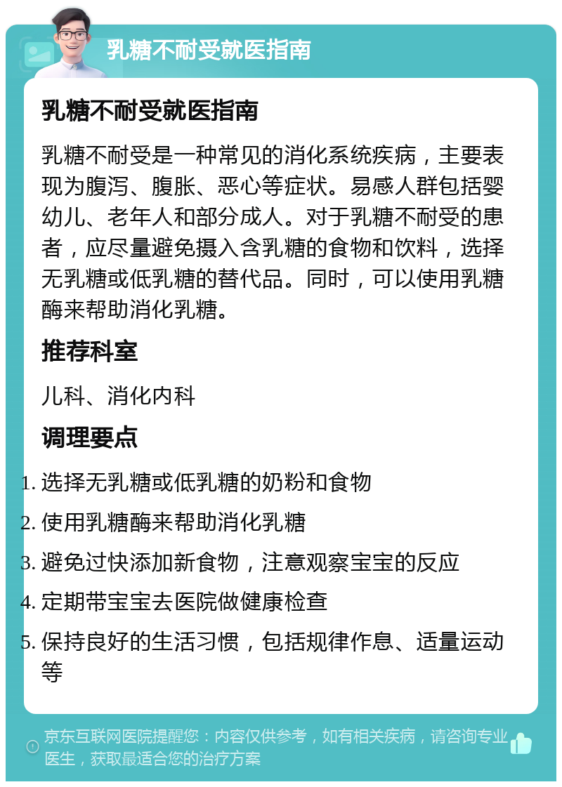 乳糖不耐受就医指南 乳糖不耐受就医指南 乳糖不耐受是一种常见的消化系统疾病，主要表现为腹泻、腹胀、恶心等症状。易感人群包括婴幼儿、老年人和部分成人。对于乳糖不耐受的患者，应尽量避免摄入含乳糖的食物和饮料，选择无乳糖或低乳糖的替代品。同时，可以使用乳糖酶来帮助消化乳糖。 推荐科室 儿科、消化内科 调理要点 选择无乳糖或低乳糖的奶粉和食物 使用乳糖酶来帮助消化乳糖 避免过快添加新食物，注意观察宝宝的反应 定期带宝宝去医院做健康检查 保持良好的生活习惯，包括规律作息、适量运动等