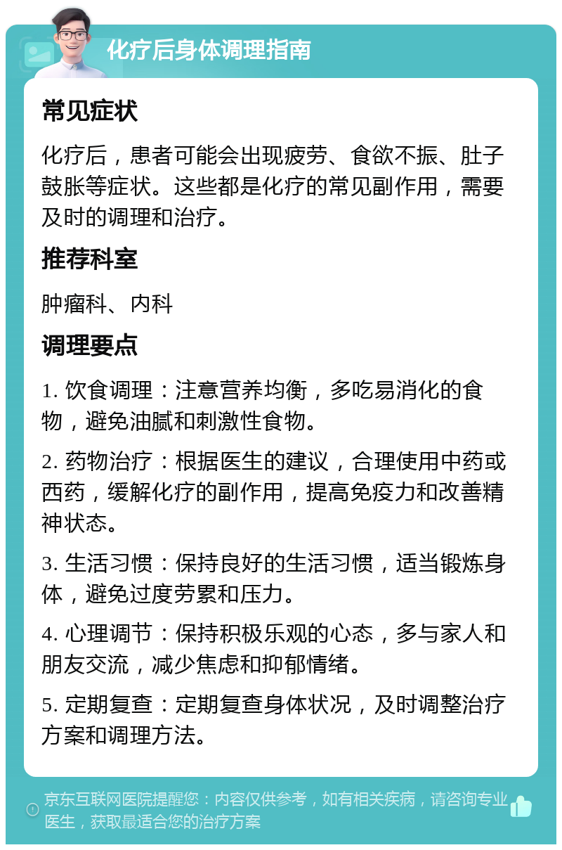 化疗后身体调理指南 常见症状 化疗后，患者可能会出现疲劳、食欲不振、肚子鼓胀等症状。这些都是化疗的常见副作用，需要及时的调理和治疗。 推荐科室 肿瘤科、内科 调理要点 1. 饮食调理：注意营养均衡，多吃易消化的食物，避免油腻和刺激性食物。 2. 药物治疗：根据医生的建议，合理使用中药或西药，缓解化疗的副作用，提高免疫力和改善精神状态。 3. 生活习惯：保持良好的生活习惯，适当锻炼身体，避免过度劳累和压力。 4. 心理调节：保持积极乐观的心态，多与家人和朋友交流，减少焦虑和抑郁情绪。 5. 定期复查：定期复查身体状况，及时调整治疗方案和调理方法。