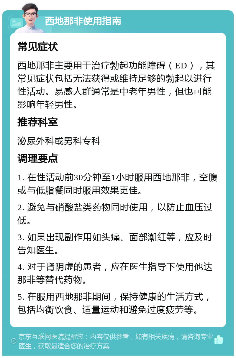 西地那非使用指南 常见症状 西地那非主要用于治疗勃起功能障碍（ED），其常见症状包括无法获得或维持足够的勃起以进行性活动。易感人群通常是中老年男性，但也可能影响年轻男性。 推荐科室 泌尿外科或男科专科 调理要点 1. 在性活动前30分钟至1小时服用西地那非，空腹或与低脂餐同时服用效果更佳。 2. 避免与硝酸盐类药物同时使用，以防止血压过低。 3. 如果出现副作用如头痛、面部潮红等，应及时告知医生。 4. 对于肾阴虚的患者，应在医生指导下使用他达那非等替代药物。 5. 在服用西地那非期间，保持健康的生活方式，包括均衡饮食、适量运动和避免过度疲劳等。