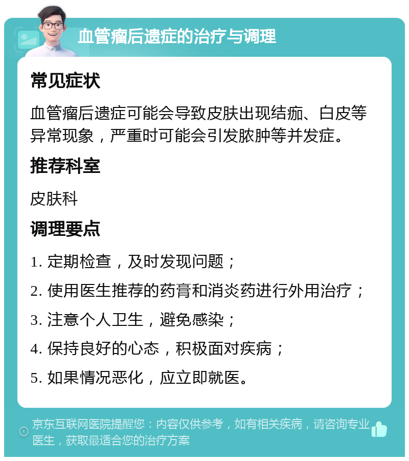 血管瘤后遗症的治疗与调理 常见症状 血管瘤后遗症可能会导致皮肤出现结痂、白皮等异常现象，严重时可能会引发脓肿等并发症。 推荐科室 皮肤科 调理要点 1. 定期检查，及时发现问题； 2. 使用医生推荐的药膏和消炎药进行外用治疗； 3. 注意个人卫生，避免感染； 4. 保持良好的心态，积极面对疾病； 5. 如果情况恶化，应立即就医。