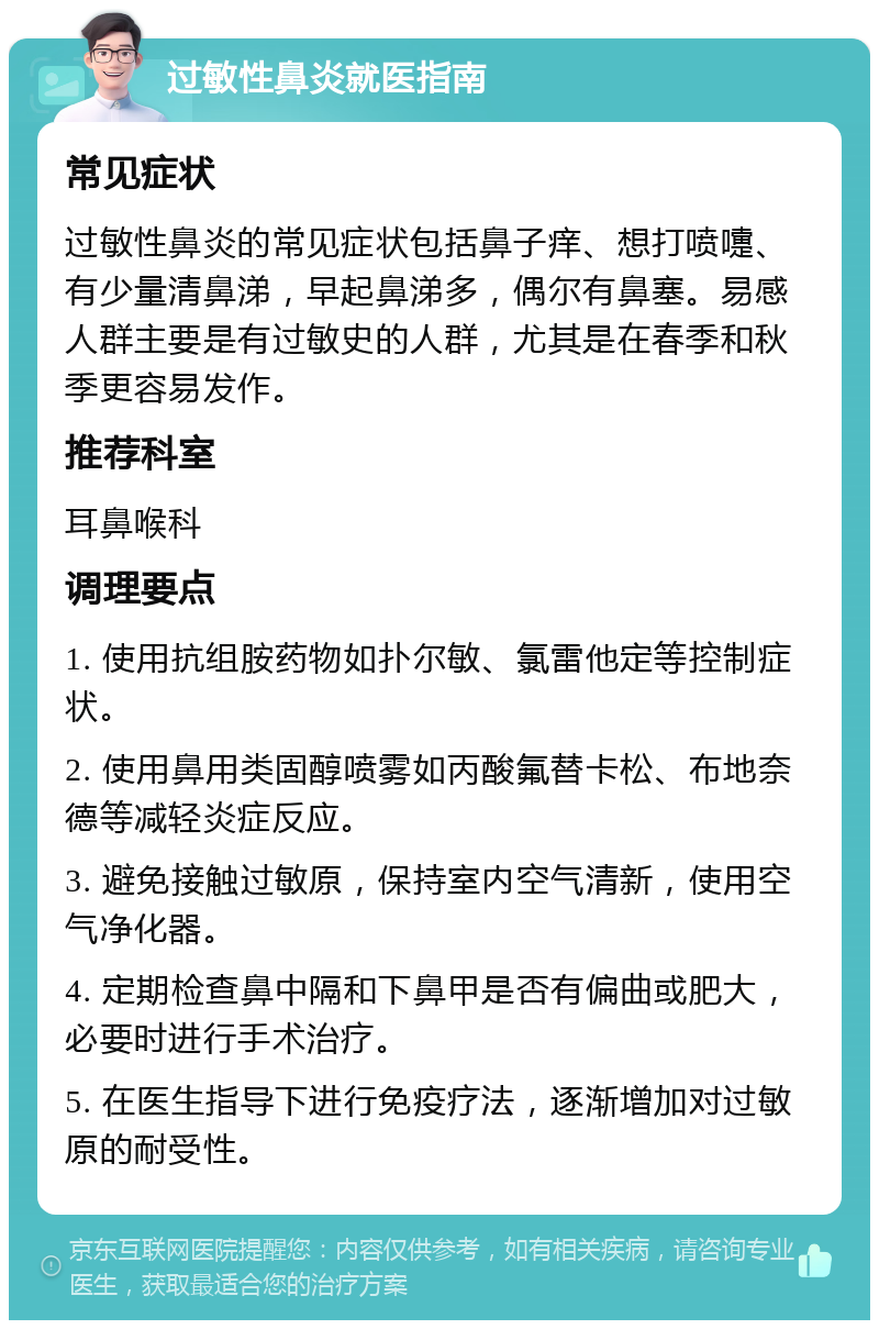 过敏性鼻炎就医指南 常见症状 过敏性鼻炎的常见症状包括鼻子痒、想打喷嚏、有少量清鼻涕，早起鼻涕多，偶尔有鼻塞。易感人群主要是有过敏史的人群，尤其是在春季和秋季更容易发作。 推荐科室 耳鼻喉科 调理要点 1. 使用抗组胺药物如扑尔敏、氯雷他定等控制症状。 2. 使用鼻用类固醇喷雾如丙酸氟替卡松、布地奈德等减轻炎症反应。 3. 避免接触过敏原，保持室内空气清新，使用空气净化器。 4. 定期检查鼻中隔和下鼻甲是否有偏曲或肥大，必要时进行手术治疗。 5. 在医生指导下进行免疫疗法，逐渐增加对过敏原的耐受性。