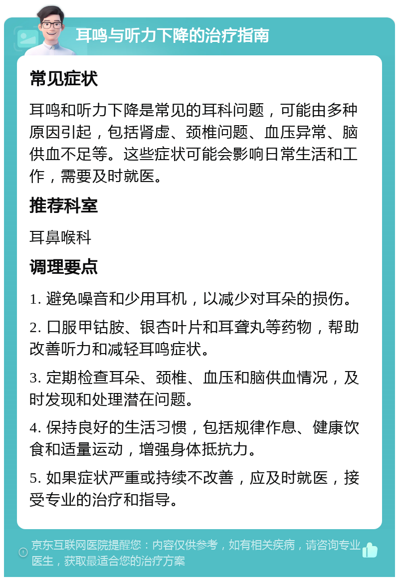 耳鸣与听力下降的治疗指南 常见症状 耳鸣和听力下降是常见的耳科问题，可能由多种原因引起，包括肾虚、颈椎问题、血压异常、脑供血不足等。这些症状可能会影响日常生活和工作，需要及时就医。 推荐科室 耳鼻喉科 调理要点 1. 避免噪音和少用耳机，以减少对耳朵的损伤。 2. 口服甲钴胺、银杏叶片和耳聋丸等药物，帮助改善听力和减轻耳鸣症状。 3. 定期检查耳朵、颈椎、血压和脑供血情况，及时发现和处理潜在问题。 4. 保持良好的生活习惯，包括规律作息、健康饮食和适量运动，增强身体抵抗力。 5. 如果症状严重或持续不改善，应及时就医，接受专业的治疗和指导。