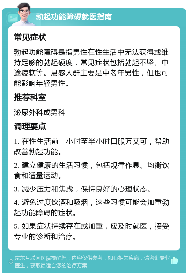 勃起功能障碍就医指南 常见症状 勃起功能障碍是指男性在性生活中无法获得或维持足够的勃起硬度，常见症状包括勃起不坚、中途疲软等。易感人群主要是中老年男性，但也可能影响年轻男性。 推荐科室 泌尿外科或男科 调理要点 1. 在性生活前一小时至半小时口服万艾可，帮助改善勃起功能。 2. 建立健康的生活习惯，包括规律作息、均衡饮食和适量运动。 3. 减少压力和焦虑，保持良好的心理状态。 4. 避免过度饮酒和吸烟，这些习惯可能会加重勃起功能障碍的症状。 5. 如果症状持续存在或加重，应及时就医，接受专业的诊断和治疗。