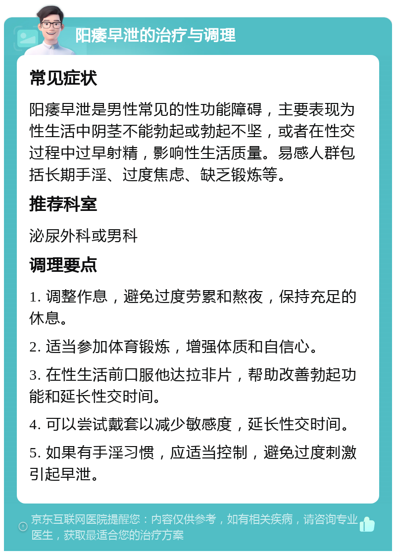 阳痿早泄的治疗与调理 常见症状 阳痿早泄是男性常见的性功能障碍，主要表现为性生活中阴茎不能勃起或勃起不坚，或者在性交过程中过早射精，影响性生活质量。易感人群包括长期手淫、过度焦虑、缺乏锻炼等。 推荐科室 泌尿外科或男科 调理要点 1. 调整作息，避免过度劳累和熬夜，保持充足的休息。 2. 适当参加体育锻炼，增强体质和自信心。 3. 在性生活前口服他达拉非片，帮助改善勃起功能和延长性交时间。 4. 可以尝试戴套以减少敏感度，延长性交时间。 5. 如果有手淫习惯，应适当控制，避免过度刺激引起早泄。