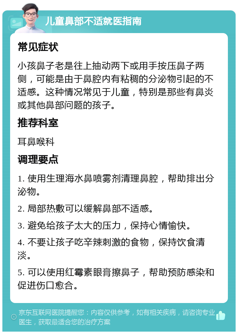 儿童鼻部不适就医指南 常见症状 小孩鼻子老是往上抽动两下或用手按压鼻子两侧，可能是由于鼻腔内有粘稠的分泌物引起的不适感。这种情况常见于儿童，特别是那些有鼻炎或其他鼻部问题的孩子。 推荐科室 耳鼻喉科 调理要点 1. 使用生理海水鼻喷雾剂清理鼻腔，帮助排出分泌物。 2. 局部热敷可以缓解鼻部不适感。 3. 避免给孩子太大的压力，保持心情愉快。 4. 不要让孩子吃辛辣刺激的食物，保持饮食清淡。 5. 可以使用红霉素眼膏擦鼻子，帮助预防感染和促进伤口愈合。