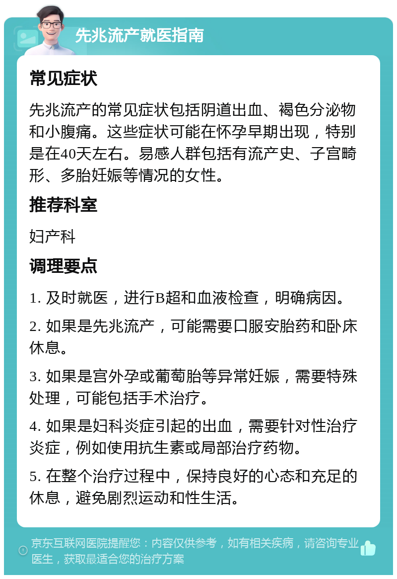 先兆流产就医指南 常见症状 先兆流产的常见症状包括阴道出血、褐色分泌物和小腹痛。这些症状可能在怀孕早期出现，特别是在40天左右。易感人群包括有流产史、子宫畸形、多胎妊娠等情况的女性。 推荐科室 妇产科 调理要点 1. 及时就医，进行B超和血液检查，明确病因。 2. 如果是先兆流产，可能需要口服安胎药和卧床休息。 3. 如果是宫外孕或葡萄胎等异常妊娠，需要特殊处理，可能包括手术治疗。 4. 如果是妇科炎症引起的出血，需要针对性治疗炎症，例如使用抗生素或局部治疗药物。 5. 在整个治疗过程中，保持良好的心态和充足的休息，避免剧烈运动和性生活。